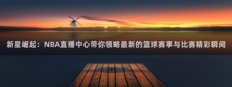 9255tv直播无插件nba：新星崛起：NBA直播中心带你领略最新的篮球赛事与比赛精彩瞬间